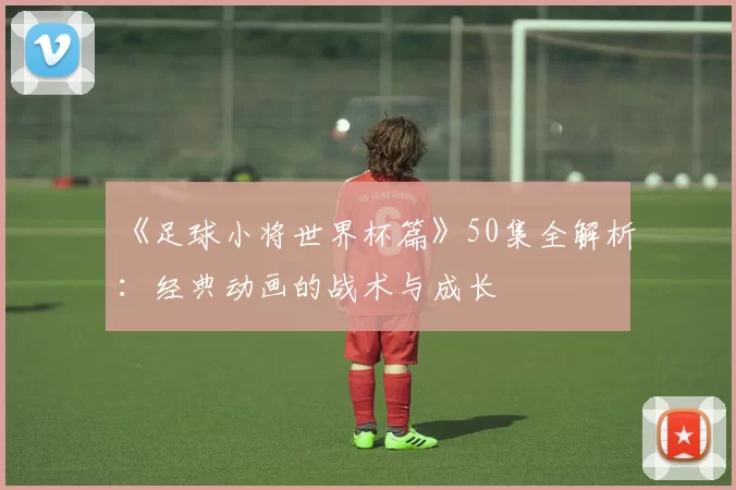 《足球小将世界杯篇》50集全解析:经典动画的战术与成长