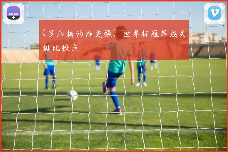 C罗和梅西谁更强?世界杯冠军成关键比较点