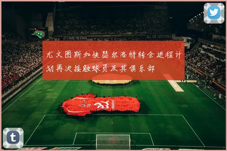 尤文图斯加快瑟尔洛特转会进程计划再次接触球员及其俱乐部