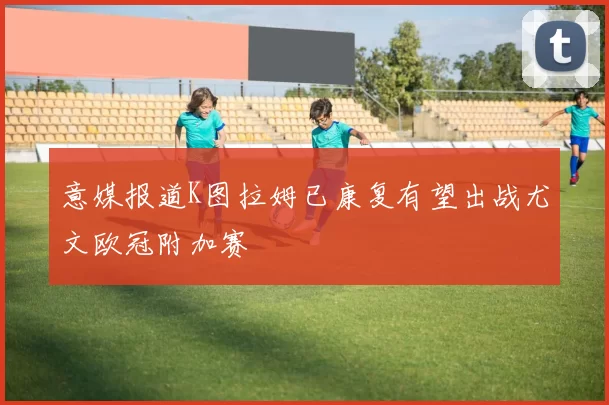 意媒报道K图拉姆已康复有望出战尤文欧冠附加赛