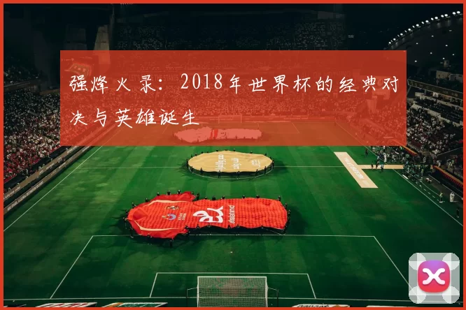 强烽火录:2018年世界杯的经典对决与英雄诞生