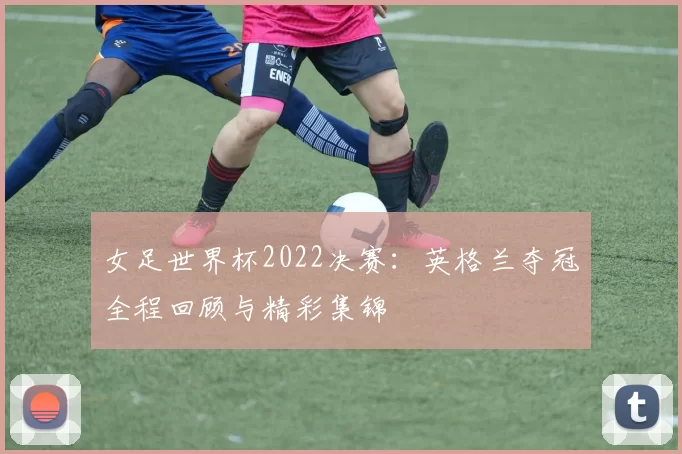 女足世界杯2022决赛:英格兰夺冠全程回顾与精彩集锦
