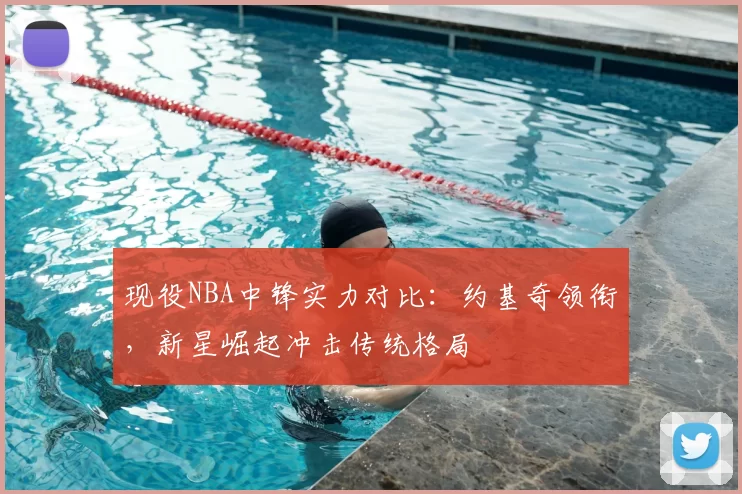 现役NBA中锋实力对比：约基奇领衔，新星崛起冲击传统格局