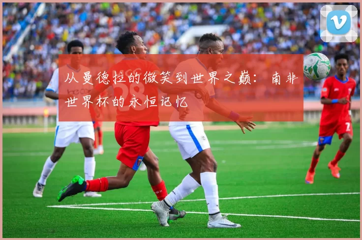 从曼德拉的微笑到世界之巅:南非世界杯的永恒记忆