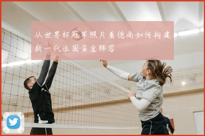 从世界杯冠军照片看德尚如何构建新一代法国黄金阵容