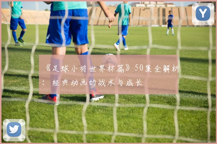 《足球小将世界杯篇》50集全解析:经典动画的战术与成长