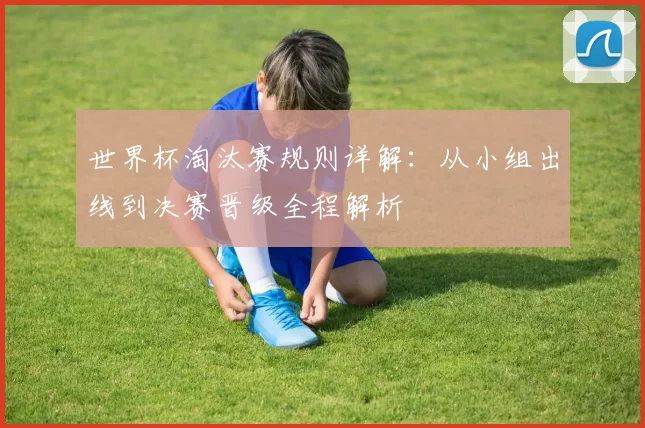 世界杯淘汰赛规则详解:从小组出线到决赛晋级全程解析