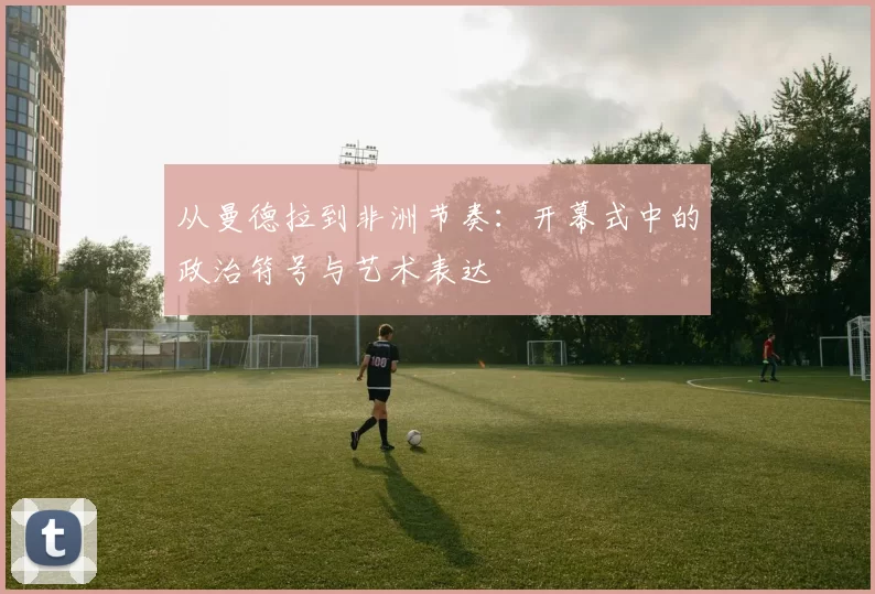 从曼德拉到非洲节奏：开幕式中的政治符号与艺术表达