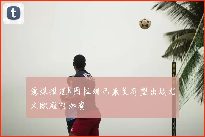 意媒报道K图拉姆已康复有望出战尤文欧冠附加赛