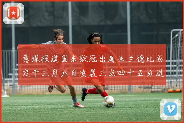 意媒报道国米欧冠出局米兰德比或定于三月九日凌晨三点四十五分进行