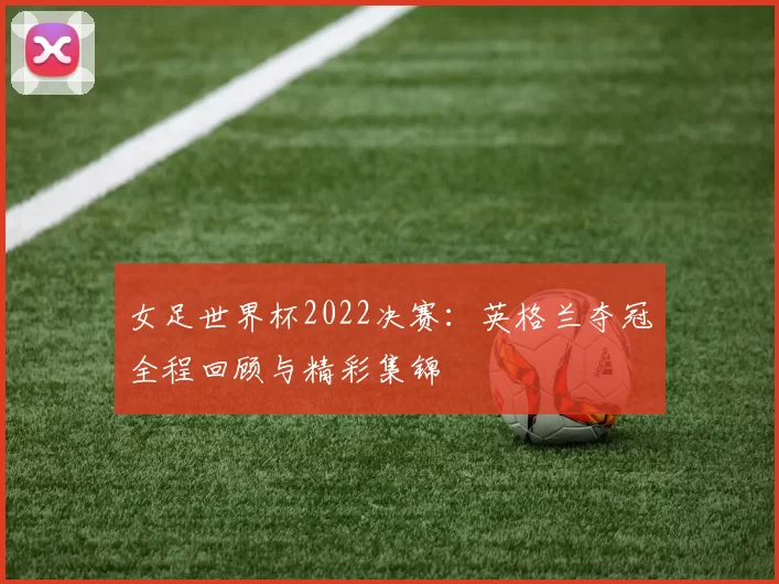 女足世界杯2022决赛：英格兰夺冠全程回顾与精彩集锦