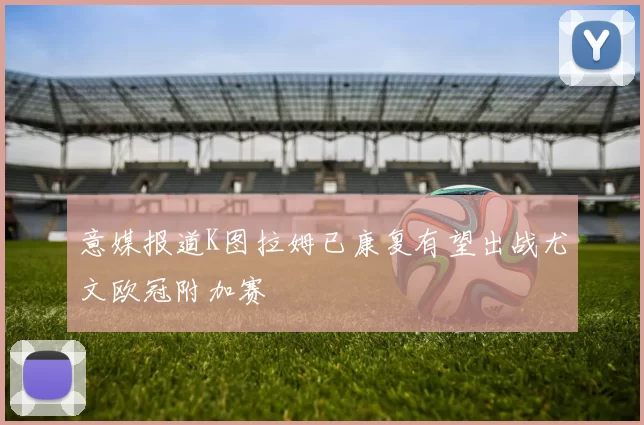 意媒报道K图拉姆已康复有望出战尤文欧冠附加赛