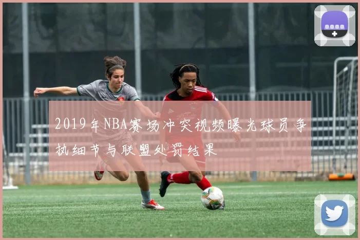 2019年NBA赛场冲突视频曝光球员争执细节与联盟处罚结果