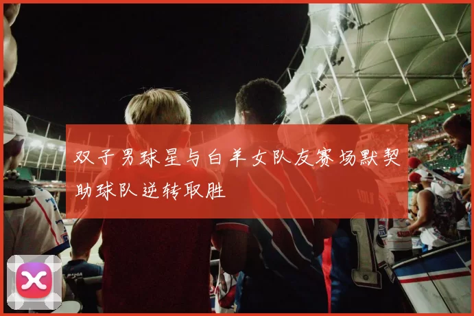 双子男球星与白羊女队友赛场默契助球队逆转取胜
