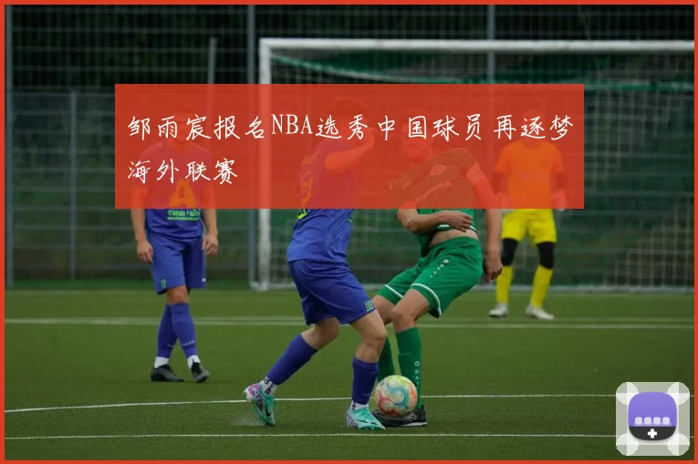邹雨宸报名NBA选秀中国球员再逐梦海外联赛