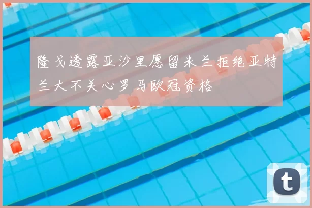 隆戈透露亚沙里愿留米兰拒绝亚特兰大不关心罗马欧冠资格