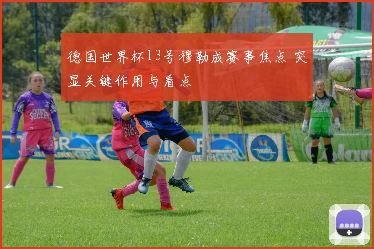 德国世界杯13号穆勒成赛事焦点 突显关键作用与看点