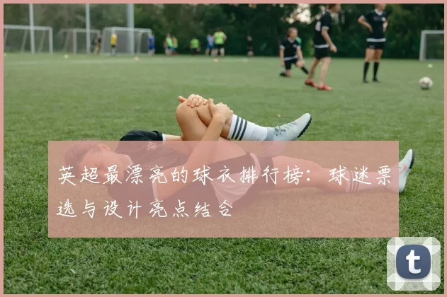 英超最漂亮的球衣排行榜:球迷票选与设计亮点结合