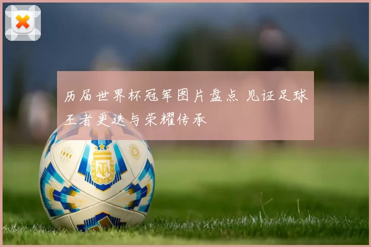 历届世界杯冠军图片盘点 见证足球王者更迭与荣耀传承