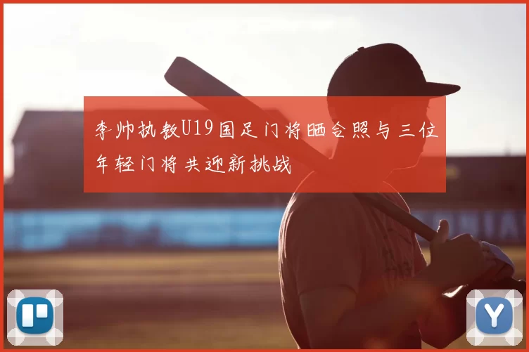 李帅执教U19国足门将晒合照与三位年轻门将共迎新挑战