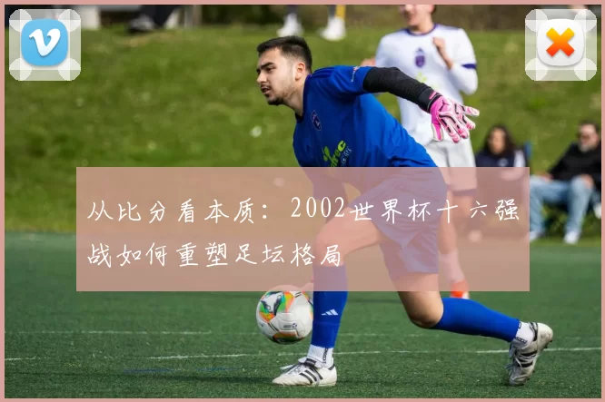 从比分看本质：2002世界杯十六强战如何重塑足坛格局
