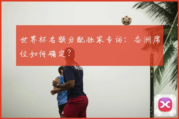 世界杯名额分配独家专访:各洲席位如何确定?