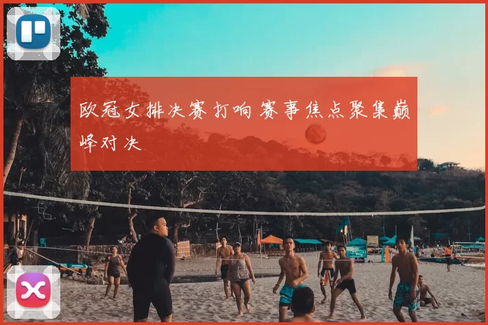 欧冠女排决赛打响 赛事焦点聚集巅峰对决