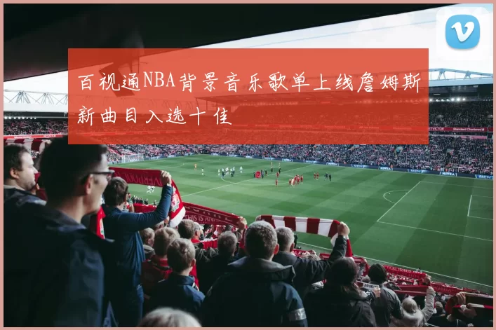 百视通NBA背景音乐歌单上线詹姆斯新曲目入选十佳