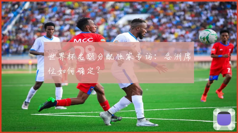 世界杯名额分配独家专访:各洲席位如何确定?