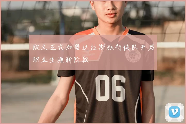 欧文正式加盟达拉斯独行侠队开启职业生涯新阶段