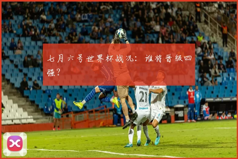 七月六号世界杯战况：谁将晋级四强？