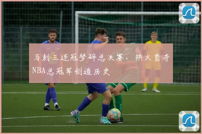 马刺三连冠梦碎总决赛,热火首夺NBA总冠军创造历史