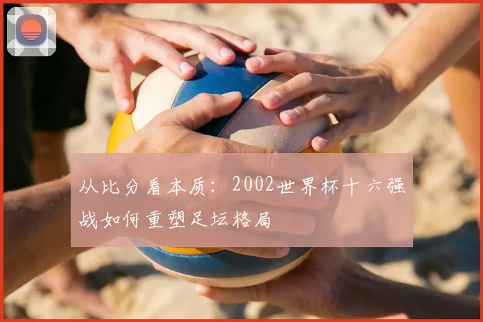 从比分看本质：2002世界杯十六强战如何重塑足坛格局