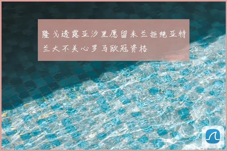 隆戈透露亚沙里愿留米兰拒绝亚特兰大不关心罗马欧冠资格