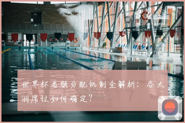 世界杯名额分配机制全解析:各大洲席位如何确定?