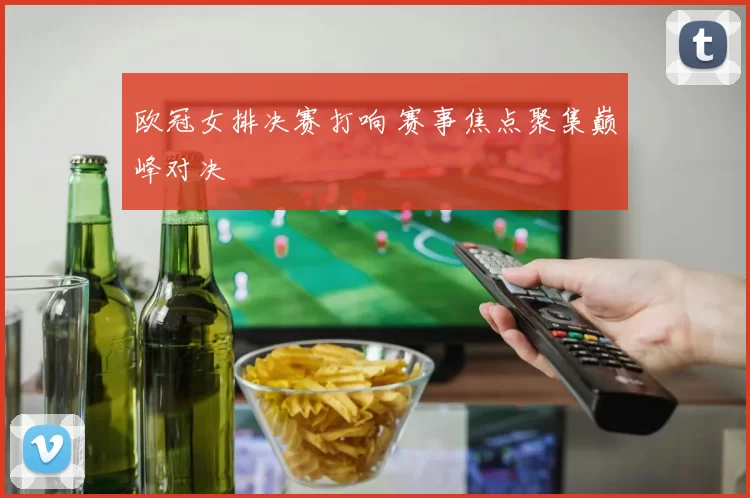 欧冠女排决赛打响 赛事焦点聚集巅峰对决
