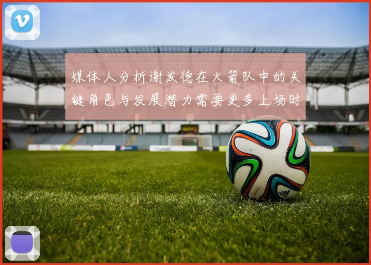 媒体人分析谢泼德在火箭队中的关键角色与发展潜力需要更多上场时间