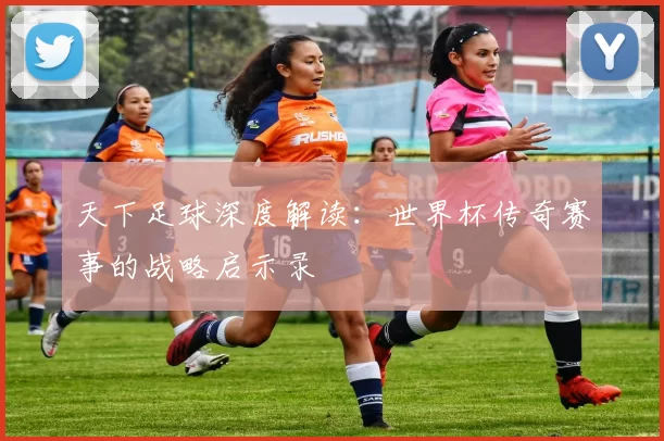 天下足球深度解读：世界杯传奇赛事的战略启示录