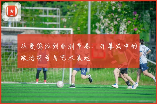 从曼德拉到非洲节奏：开幕式中的政治符号与艺术表达