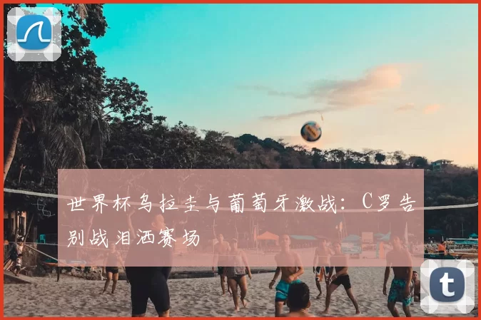 世界杯乌拉圭与葡萄牙激战：C罗告别战泪洒赛场