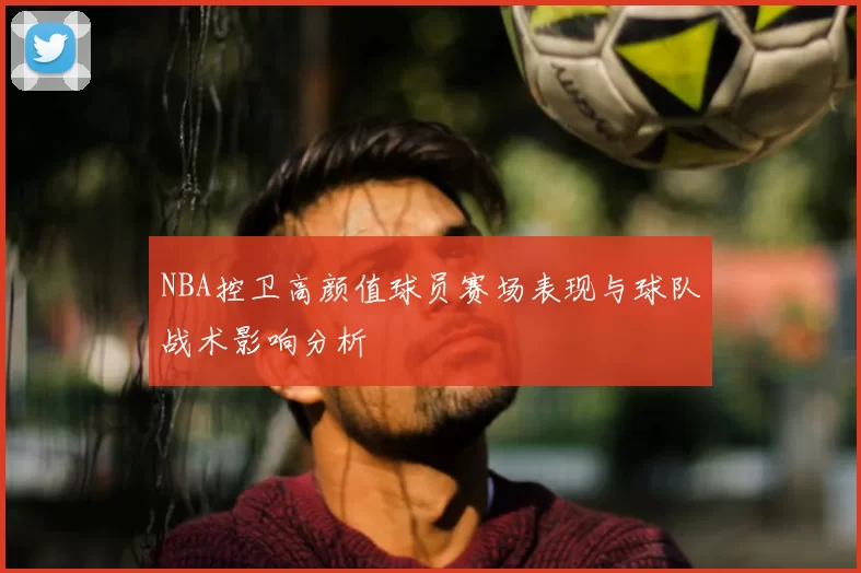 NBA控卫高颜值球员赛场表现与球队战术影响分析