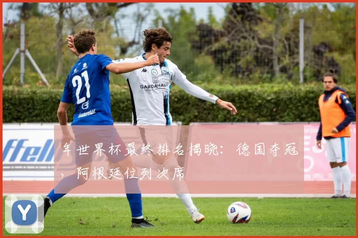 年世界杯最终排名揭晓:德国夺冠,阿根廷位列次席