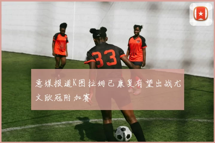 意媒报道K图拉姆已康复有望出战尤文欧冠附加赛