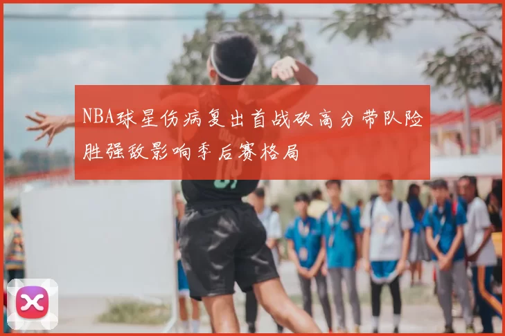 NBA球星伤病复出首战砍高分带队险胜强敌影响季后赛格局