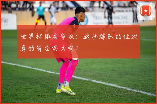 世界杯排名争议：这些球队的位次真的符合实力吗？