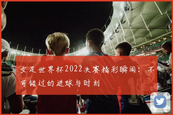 女足世界杯2022决赛精彩瞬间:不可错过的进球与时刻