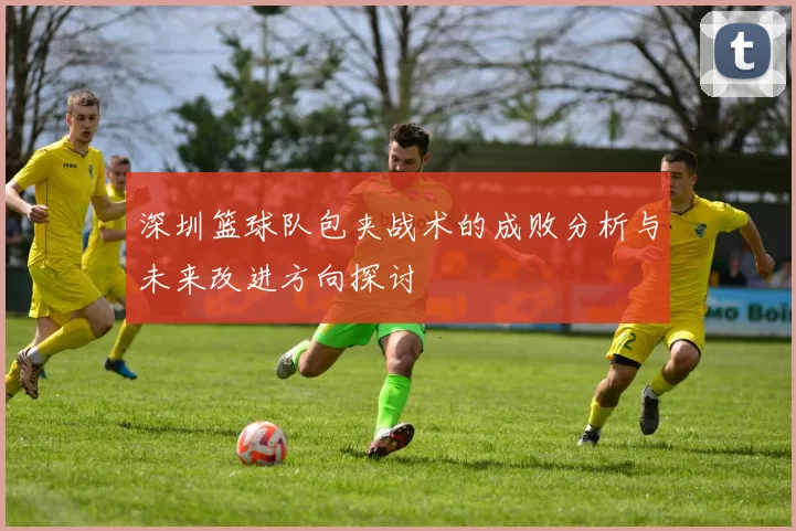 深圳篮球队包夹战术的成败分析与未来改进方向探讨