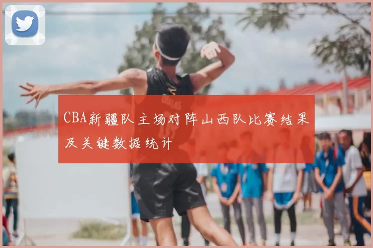 CBA新疆队主场对阵山西队比赛结果及关键数据统计
