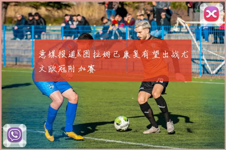 意媒报道K图拉姆已康复有望出战尤文欧冠附加赛