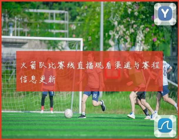 火箭队比赛线直播观看渠道与赛程信息更新